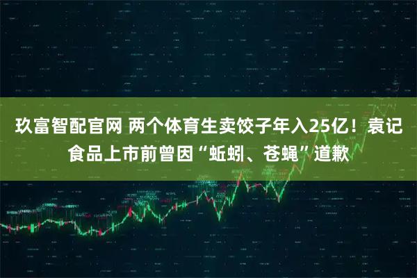 玖富智配官网 两个体育生卖饺子年入25亿！袁记食品上市前曾因“蚯蚓、苍蝇”道歉