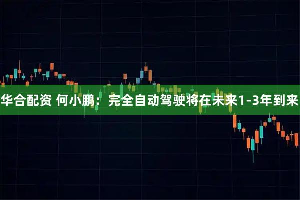 华合配资 何小鹏:完全自动驾驶将在未来1-3年到来