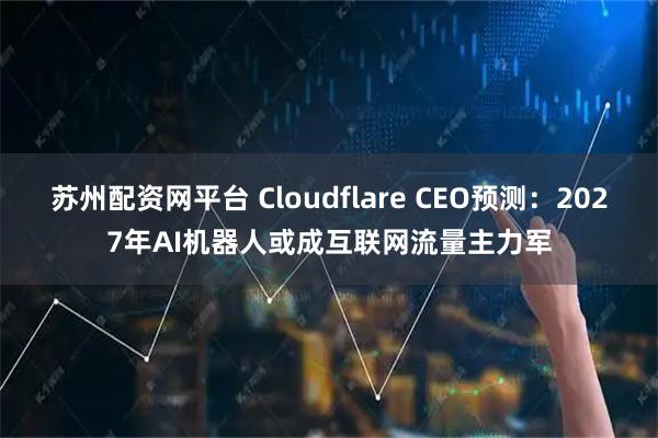 苏州配资网平台 Cloudflare CEO预测：2027年AI机器人或成互联网流量主力军