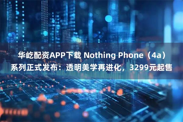 华屹配资APP下载 Nothing Phone（4a）系列正式发布：透明美学再进化，3299元起售
