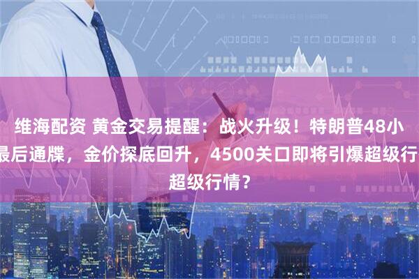 维海配资 黄金交易提醒:战火升级!特朗普48小时最后通牒,金价探底回升,4500关口即将引爆超级行情?