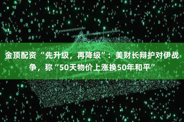 金顶配资 “先升级,再降级”:美财长辩护对伊战争,称“50天物价上涨换50年和平”