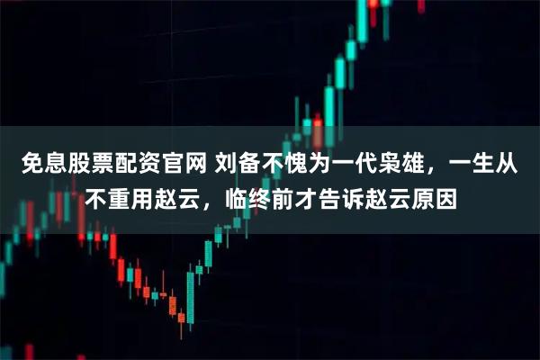 免息股票配资官网 刘备不愧为一代枭雄，一生从不重用赵云，临终前才告诉赵云原因