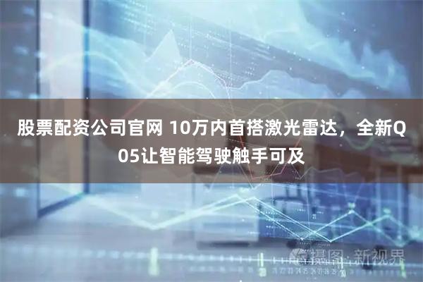 股票配资公司官网 10万内首搭激光雷达,全新Q05让智能驾驶触手可及