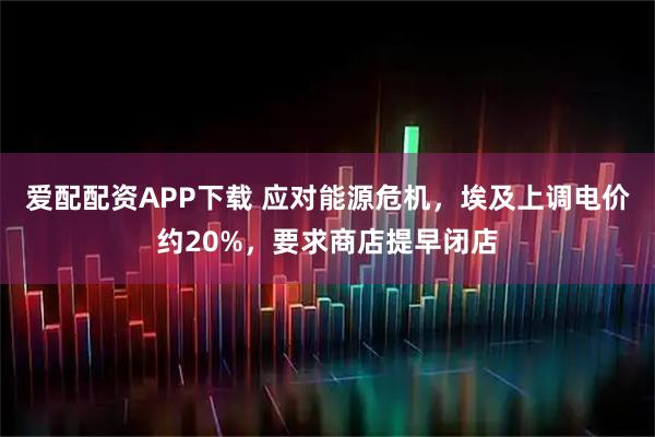 爱配配资APP下载 应对能源危机,埃及上调电价约20%,要求商店提早闭店