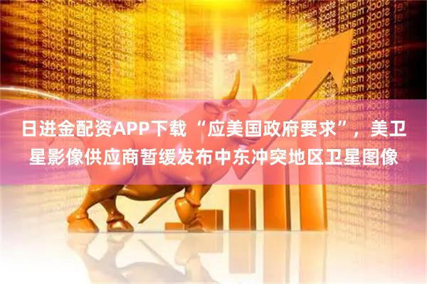 日进金配资APP下载 “应美国政府要求”,美卫星影像供应商暂缓发布中东冲突地区卫星图像