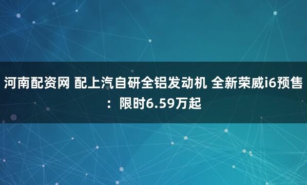 河南配资网 配上汽自研全铝发动机 全新荣威i6预售：限时6.59万起