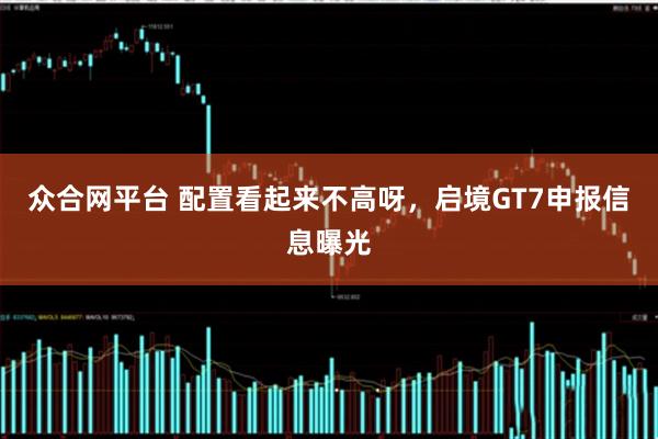 众合网平台 配置看起来不高呀，启境GT7申报信息曝光