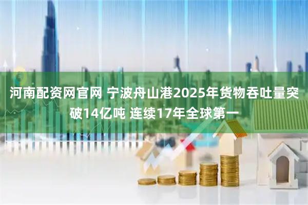 河南配资网官网 宁波舟山港2025年货物吞吐量突破14亿吨 连续17年全球第一