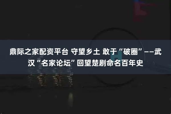 鼎际之家配资平台 守望乡土 敢于“破圈”——武汉“名家论坛”回望楚剧命名百年史