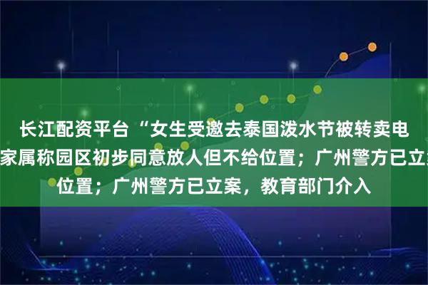 长江配资平台 “女生受邀去泰国泼水节被转卖电诈园”最新消息：家属称园区初步同意放人但不给位置；广州警方已立案，教育部门介入