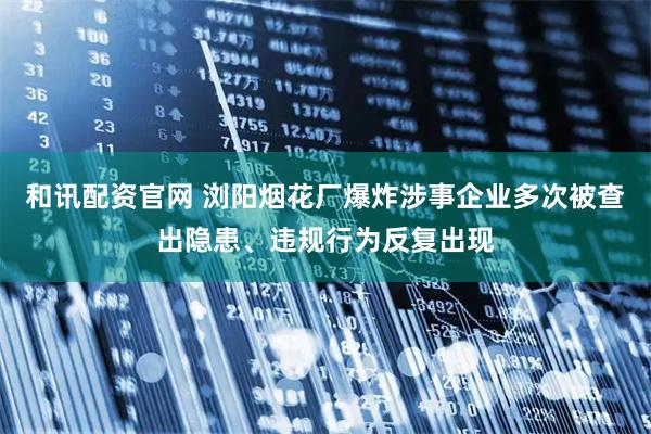 和讯配资官网 浏阳烟花厂爆炸涉事企业多次被查出隐患、违规行为反复出现