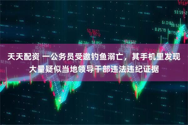 天天配资 一公务员受邀钓鱼溺亡，其手机里发现大量疑似当地领导干部违法违纪证据