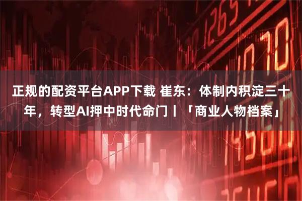 正规的配资平台APP下载 崔东：体制内积淀三十年，转型AI押中时代命门丨「商业人物档案」