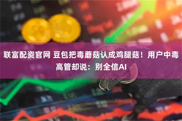 联富配资官网 豆包把毒蘑菇认成鸡腿菇！用户中毒高管却说：别全信AI