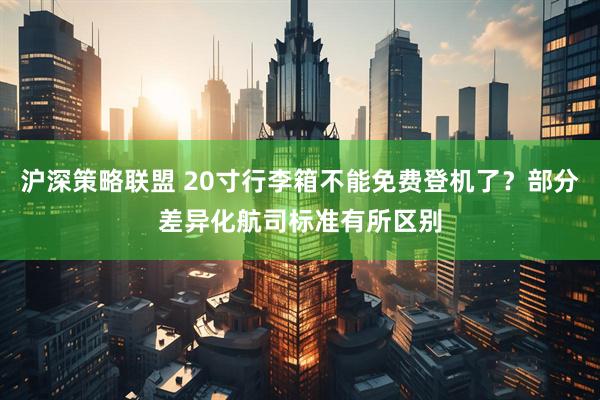 沪深策略联盟 20寸行李箱不能免费登机了?部分差异化航司标准有所区别