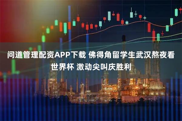 问道管理配资APP下载 佛得角留学生武汉熬夜看世界杯 激动尖叫庆胜利