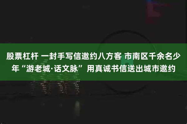股票杠杆 一封手写信邀约八方客 市南区千余名少年“游老城·话文脉” 用真诚书信送出城市邀约