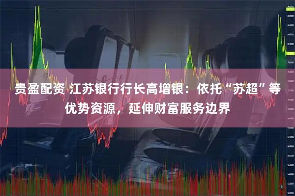 贵盈配资 江苏银行行长高增银：依托“苏超”等优势资源，延伸财富服务边界