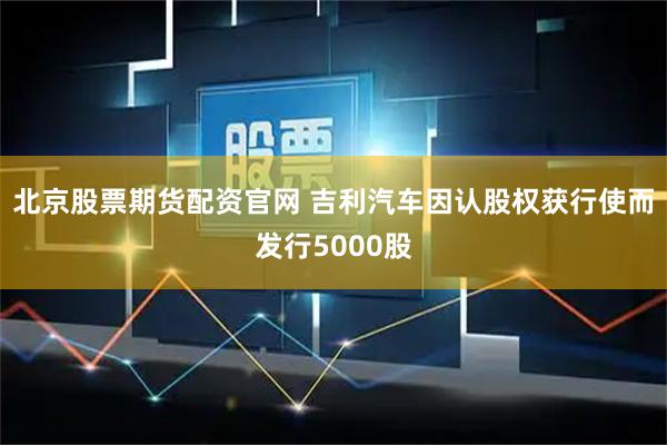 北京股票期货配资官网 吉利汽车因认股权获行使而发行5000股