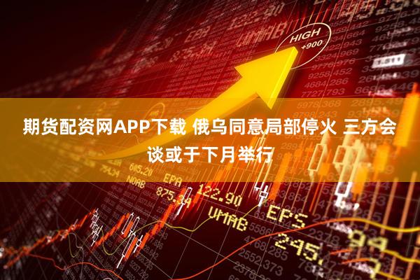 期货配资网APP下载 俄乌同意局部停火 三方会谈或于下月举行